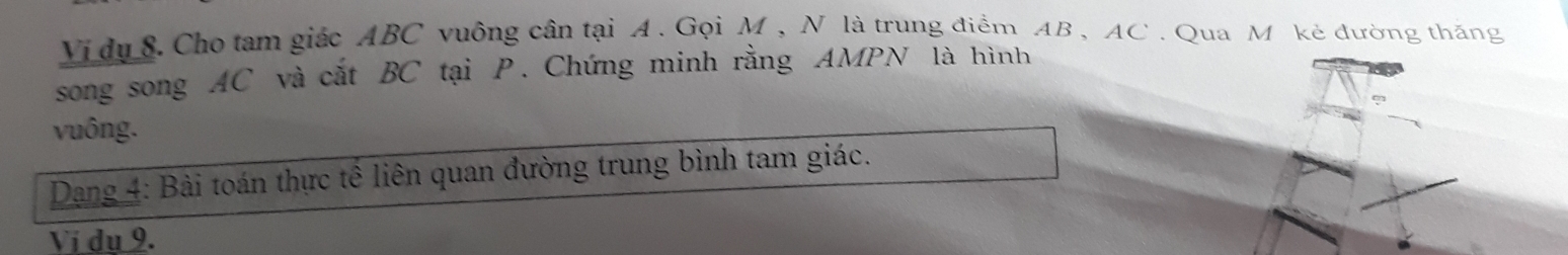 Vi dụ 8. Cho tam giác ABC vuông cân tại A. Gọi M , N là trung điểm AB , AC. Qua M kẻ đường thăng 
song song AC và cắt BC tại P. Chứng minh rằng AMPN là hình 
vuông. 
Dang 4: Bài toán thực tế liên quan đường trung bình tam giác. 
Vị dụ 9.