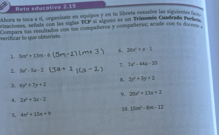 Reto educativo 2.15 
Ahora te toca a ti, organízate en equipos y en tu libreta resuelve las siguientes facto 
rizaciones, señala con las siglas TCP si alguno es un Trinomio Cuadrado Perfecto, 
Compara tus resultados con tus compañeros y compañeras; acude con tu docente a 
verificar lo que obtuviste. 
6. 20x^2+x-1
1. 5m^2+13m-6
7. 7a^2-44a-35
2. 3a^2-5a-2
8. 2y^2+5y+2
3. 6y^2+7y+2
9. 20x^2+13x+2
4. 2x^2+3x-2
10. 15m^2-8m-12
5. 4n^2+15n+9