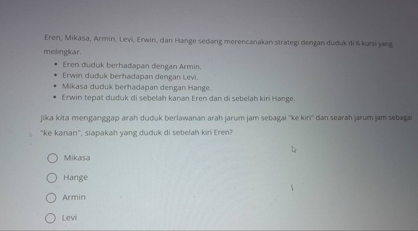 Eren, Mikasa, Armin, Levi, Erwin, dan Hange sedang merencanakan strategi dengan duduk di 6 kursi yang
melingkar.
Eren duduk berhadapan dengan Armin.
Erwin duduk berhadapan dengan Levi.
Mikasa duduk berhadapan dengan Hange.
Erwin tepat duduk di sebelah kanan Eren dan di sebelah kiri Hange.
Jika kita menganggap arah duduk berlawanan arah jarum jam sebagai ''ke kiri'' dan searah jarum jam sebagai
''ke kanan'', siapakah yang duduk di sebelah kiri Eren?
Mikasa
Hange
Armin
Levi