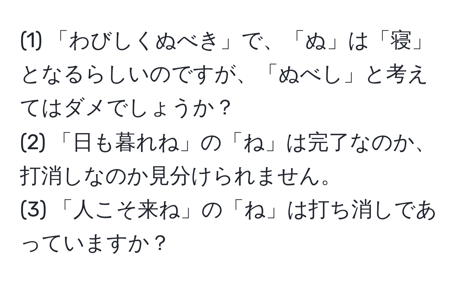 (1) 「わびしくぬべき」で、「ぬ」は「寝」となるらしいのですが、「ぬべし」と考えてはダメでしょうか？  
(2) 「日も暮れね」の「ね」は完了なのか、打消しなのか見分けられません。  
(3) 「人こそ来ね」の「ね」は打ち消しであっていますか？