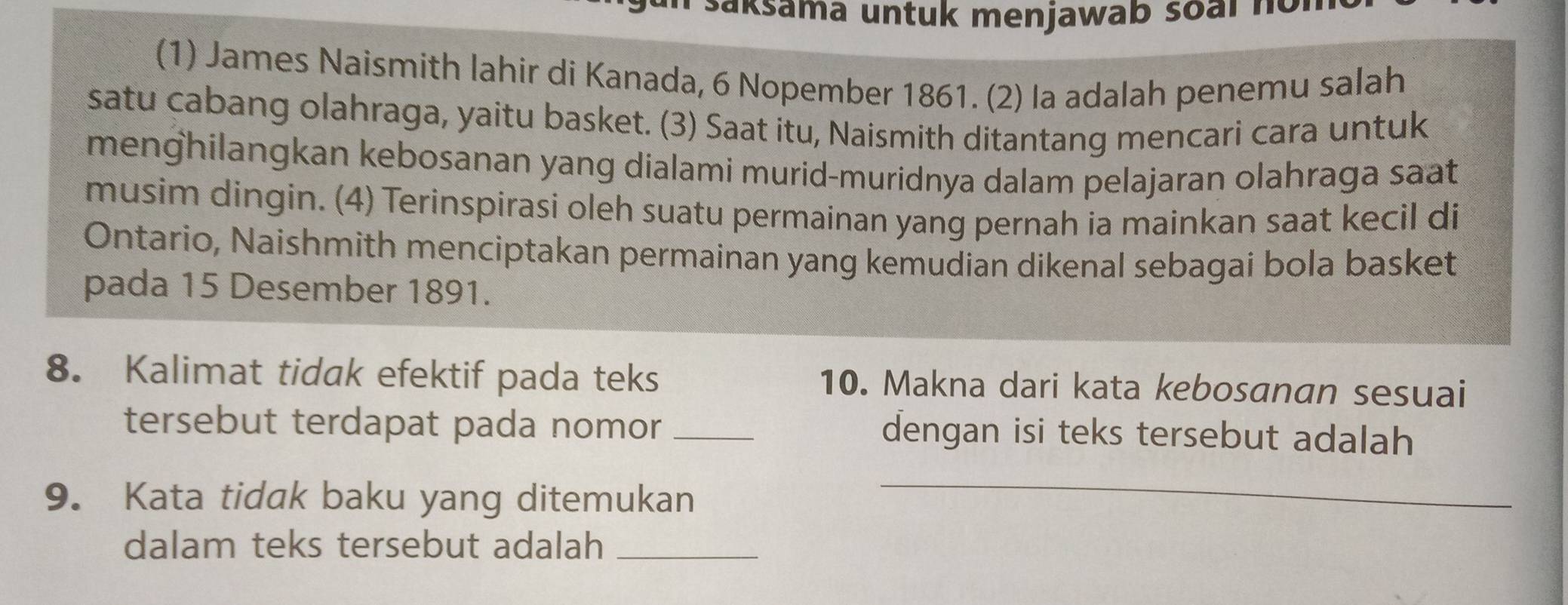 saksama untuk menjawab soal no 
(1) James Naismith lahir di Kanada, 6 Nopember 1861. (2) la adalah penemu salah 
satu cabang olahraga, yaitu basket. (3) Saat itu, Naismith ditantang mencari cara untuk 
menghilangkan kebosanan yang dialami murid-muridnya dalam pelajaran olahraga saat 
musim dingin. (4) Terinspirasi oleh suatu permainan yang pernah ia mainkan saat kecil di 
Ontario, Naishmith menciptakan permainan yang kemudian dikenal sebagai bola basket 
pada 15 Desember 1891. 
8. Kalimat tidak efektif pada teks 10. Makna dari kata kebosanan sesuai 
tersebut terdapat pada nomor _dengan isi teks tersebut adalah 
9. Kata tidak baku yang ditemukan 
_ 
dalam teks tersebut adalah_