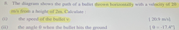 The diagram shows the path of a bullet thrown horizontally with a velocity of 20
m/s from a height of 2m. Calculate : 
(i) the speed of the bullet v [ 20.9 m/s ] 
(ii) the angle θ when the bullet hits the ground [θ =-17.4°]