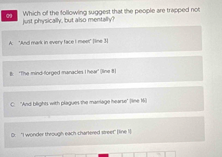 Which of the following suggest that the people are trapped not
just physically, but also mentally?
A: "And mark in every face I meet" (line 3]
B: "The mind-forged manacles I hear" (line 8)
C: "And blights with plagues the marriage hearse" (line 16)
D: "I wonder through each chartered street" (line 1)