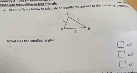 Seometry A - Unit 5 - Relations 
esson 5.6: Inequalities in One Triangle 
_ 
1. Use this figure below to calculate or identify the answer to the following questions 
What has the smallest angle?
∠ A
∠ B
∠ C