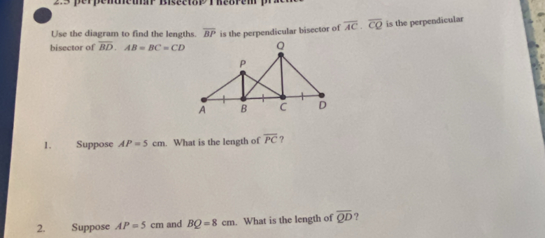 2:3 perpendieuar Bisectop T heorem p 
bisector of overline BD. AB=BC=CD is the perpendicular bisector of overline AC· overline CQ is the perpendicular 
Use the diagram to find the lengths. overline BP
1. Suppose AP=5cm. What is the length of overline PC ? 
2. Suppose AP=5cm and BQ=8cm. What is the length of overline QD ?