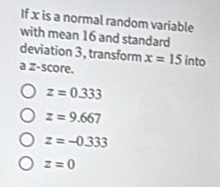 If x is a normal random variable
with mean 16 and standard
deviation 3, transform x=15 into
a z-score.
z=0.333
z=9.667
z=-0.333
z=0