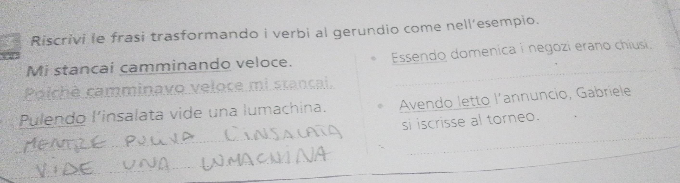 Riscrivi le frasi trasformando i verbi al gerundio come nell’esempio. 
Essendo domenica i negozi erano chiusi. 
Mi stancai camminando veloce. 
Poichè camminavo veloce mi stançai._ 
Avendo letto l’annuncio, Gabriele 
Pulendo l’insalata vide una lumachina. 
_ 
si iscrisse al torneo. 
_ 
_ 
_ 
_ 
_ 
_