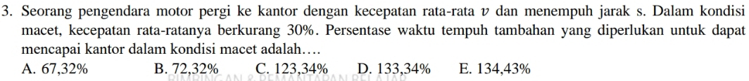 Seorang pengendara motor pergi ke kantor dengan kecepatan rata-rata v dan menempuh jarak s. Dalam kondisi
macet, kecepatan rata-ratanya berkurang 30%. Persentase waktu tempuh tambahan yang diperlukan untuk dapat
mencapai kantor dalam kondisi macet adalah….
A. 67,32% B. 72,32% C. 123,34% D. 133,34% E. 134,43%