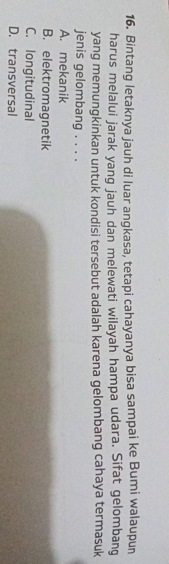 Bintang letaknya jauh di luar angkasa, tetapi cahayanya bisa sampai ke Bumi walaupun
harus melalui jarak yang jauh dan melewati wilayah hampa udara. Sifat gelombang
yang memungkinkan untuk kondisi tersebut adalah karena gelombang cahaya termasuk
jenis gelombang . . . .
A. mekanik
B. elektromagnetik
C. longitudinal
D. transversal