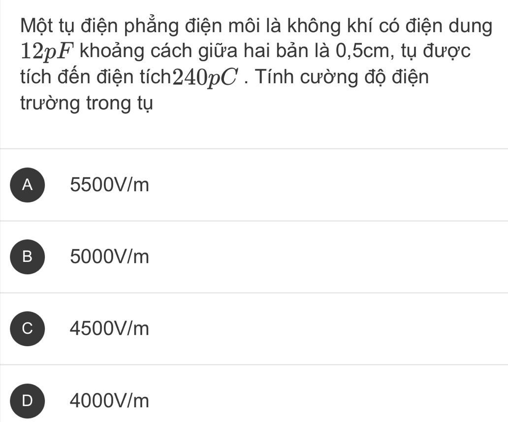 Một tụ điện phẳng điện môi là không khí có điện dung
12pF khoảng cách giữa hai bản là 0,5cm, tụ được
tích đến điện tích240pC . Tính cường độ điện
trường trong tụ
A 5500V/m
B 5000V/m
C 4500V/m
D 4000V/m