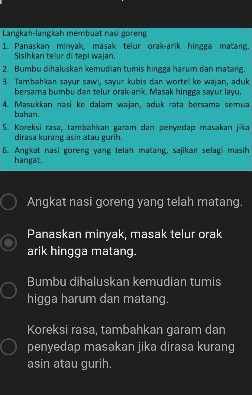 Langkah-langkah membuat nasi goreng 
1. Panaskan minyak, masak telur orak-arik hingga matang. 
Sisihkan telur di tepi wajan. 
2. Bumbu dihaluskan kemudian tumis hingga harum dan matang. 
3. Tambahkan sayur sawi, sayur kubis dan wortel ke wajan, aduk 
bersama bumbu dan telur orak-arik. Masak hingga sayur layu. 
4. Masukkan nasi ke dalam wajan, aduk rata bersama semua 
bahan. 
5. Koreksi rasa, tambahkan garam dan penyedap masakan jika 
dirasa kurang asin atau gurih. 
6. Angkat nasi goreng yang telah matang, sajikan selagi masih 
hangat. 
Angkat nasi goreng yang telah matang. 
Panaskan minyak, masak telur orak 
arik hingga matang. 
Bumbu dihaluskan kemudian tumis 
higga harum dan matang. 
Koreksi rasa, tambahkan garam dan 
penyedap masakan jika dirasa kurang 
asin atau gurih.