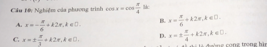 Nghiệm của phương trình cos x=cos  π /4  là:
A. x=- π /6 +k2π , k∈ □.
B. x= π /6 +k2π , k∈ □.
C. x=±  π /3 +k2π , k∈ □.
D. x=±  π /4 +k2π , k∈ □. 
d ư ờn g cong trong hìn