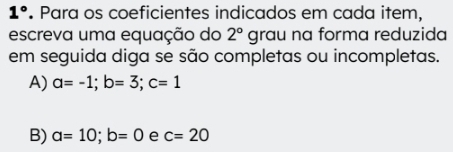 1°. Para os coeficientes indicados em cada item,
escreva uma equação do 2°grau na forma reduzida
em seguida diga se são completas ou incompletas.
A) a=-1; b=3; c=1
B) a=10; b=0 e c=20