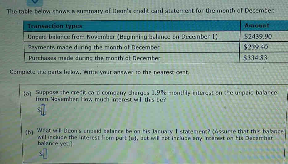 The table below shows a summary of Deon's credit card statement for the month of December. 
Complete the parts below. Write your answer to the nearest cent, 
(a) Suppose the credit card company charges 1.9% monthly interest on the unpaid balance 
from November. How much interest will this be? 
s 
(6) What will Deon's unpaid balance be on his January 1 statement? (Assume that this balance 
will include the interest from part (a), but will not include any interest on his December 
balance yet.)