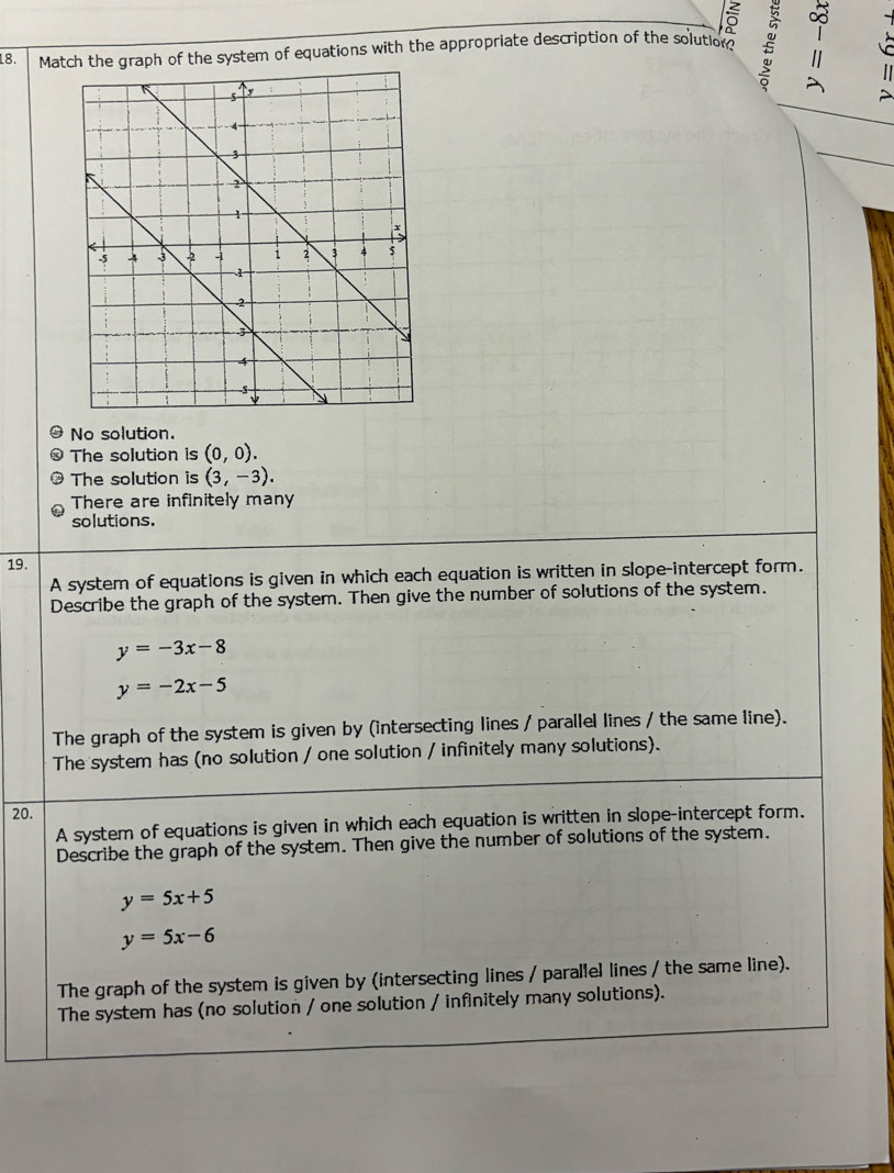 5
18. Match the graph of the system of equations with the appropriate description of the solution? B
A
No solution.
The solution is (0,0).
The solution is (3,-3).
There are infinitely many
solutions.
19.
A system of equations is given in which each equation is written in slope-intercept form.
Describe the graph of the system. Then give the number of solutions of the system.
y=-3x-8
y=-2x-5
The graph of the system is given by (intersecting lines / parallel lines / the same line).
The system has (no solution / one solution / infinitely many solutions).
20.
A system of equations is given in which each equation is written in slope-intercept form.
Describe the graph of the system. Then give the number of solutions of the system.
y=5x+5
y=5x-6
The graph of the system is given by (intersecting lines / parallel lines / the same line).
The system has (no solution / one solution / infinitely many solutions).