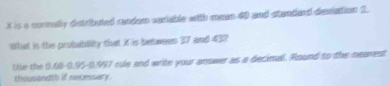 X is a counely darbuted mndam vadable with mean 40 and standand demiation 1 
What is the prubabiity that X is babeees 37 and 43? 
Use the 0.68 -0.95 -0.997 cule and write your answer as a decimal. Round to the nearest. 
thousandth if necessary.