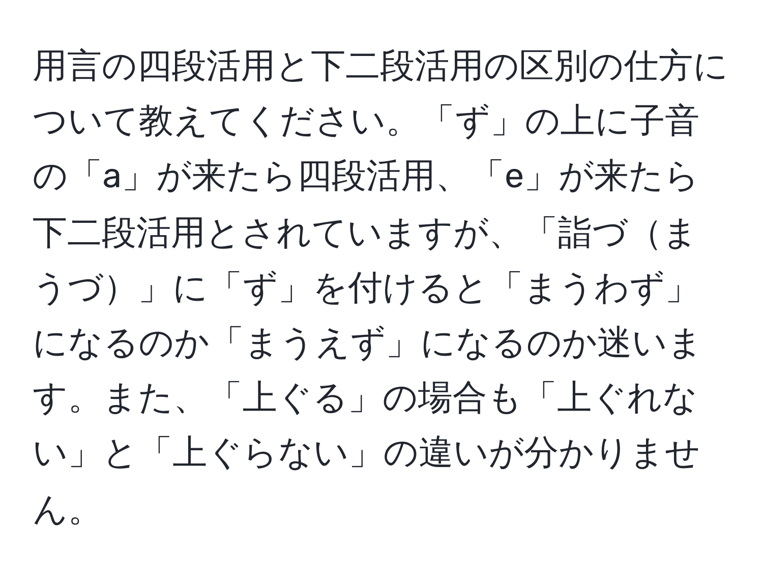 用言の四段活用と下二段活用の区別の仕方について教えてください。「ず」の上に子音の「a」が来たら四段活用、「e」が来たら下二段活用とされていますが、「詣づまうづ」に「ず」を付けると「まうわず」になるのか「まうえず」になるのか迷います。また、「上ぐる」の場合も「上ぐれない」と「上ぐらない」の違いが分かりません。