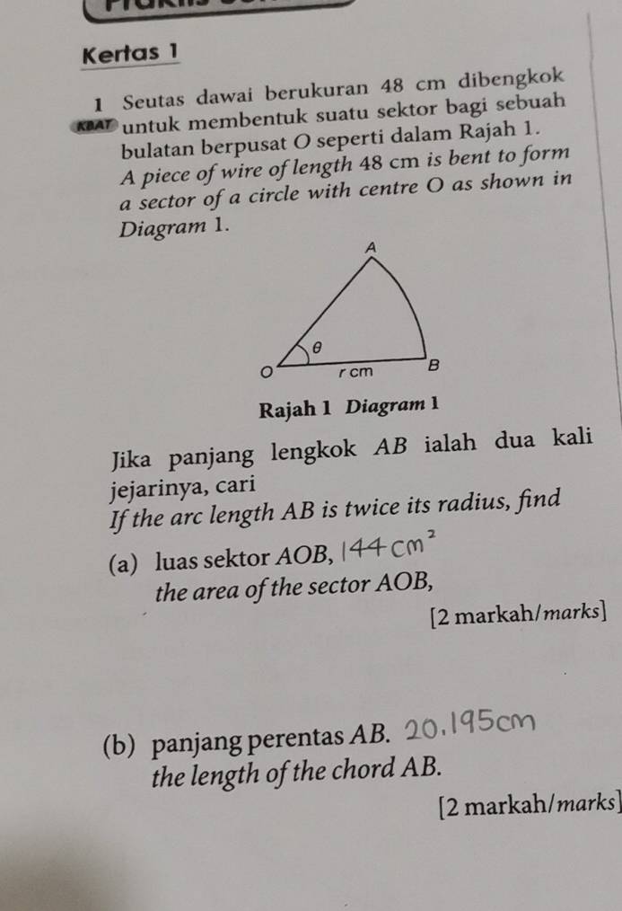 Kertas 1 
1 Seutas dawai berukuran 48 cm dibengkok 
untuk membentuk suatu sektor bagi sebuah 
bulatan berpusat O seperti dalam Rajah 1. 
A piece of wire of length 48 cm is bent to form 
a sector of a circle with centre O as shown in 
Diagram 1. 
Rajah 1 Diagram 1 
Jika panjang lengkok AB ialah dua kali 
jejarinya, cari 
If the arc length AB is twice its radius, find 
(a) luas sektor AOB, 
the area of the sector AOB, 
[2 markah/marks] 
(b) panjang perentas AB. 
the length of the chord AB. 
[2 markah/marks]