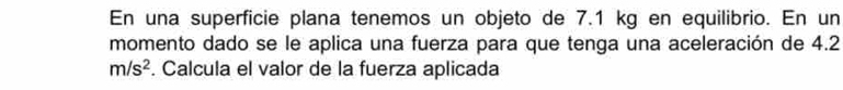 En una superficie plana tenemos un objeto de 7.1 kg en equilibrio. En un 
momento dado se le aplica una fuerza para que tenga una aceleración de 4.2
m/s^2. Calcula el valor de la fuerza aplicada