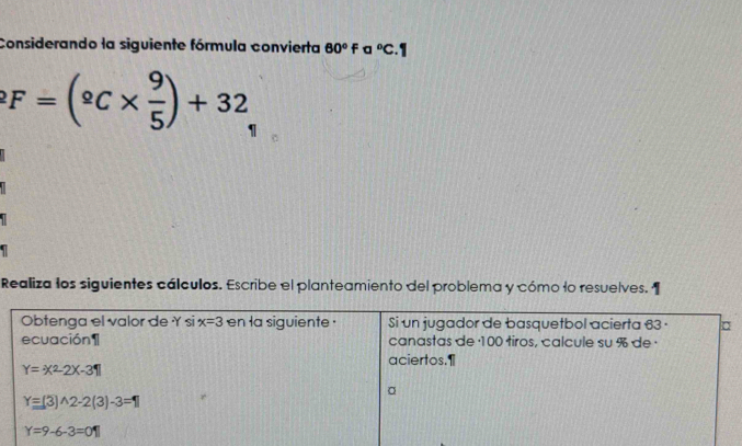 Considerando la siguiente fórmula convierta 60°Falpha°C.1
F=(^circ C*  9/5 )+32
1 
Realiza los siguientes cálculos. Escribe el planteamiento del problema y cómo lo resuelves. 
Obtenga el valor de Y si x=3 en la siguiente . Si un jugador de basquetbol acierta 63· □
ecuación 1 canastas de · 100 tiros, calcule su % de · 
aciertos.1
Y=-x^2-2x-31
Y=(3)wedge 2-2(3)-3=1
Y=9-6-3=01