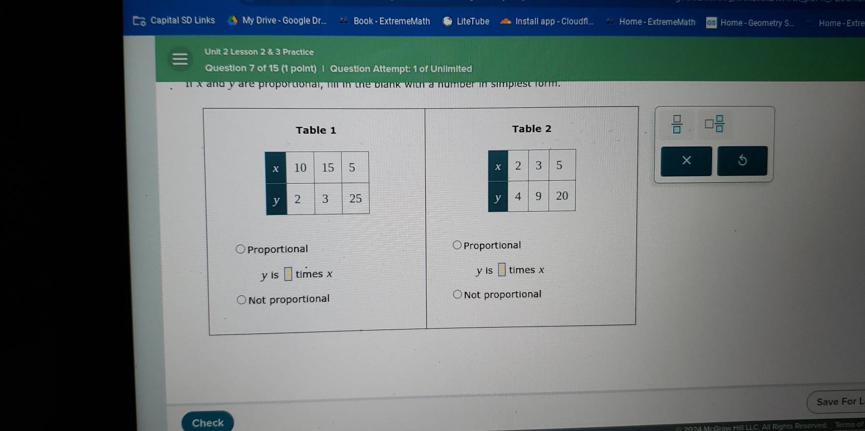 Capital SD Links My Drive - Google Dr... Book - ExtremeMath LiteTube Install app - Cloudfl... Home - ExtremeMath Home - Geometry S.. Home - Extre
Unit 2 Lesson 2 & 3 Practice
Question 7 of 15 (1 point) | Question Attempt: 1 of Unlimited
n x and y are proportional, hl in the blank with a humber in simpiest form.
Table 1 Table 2
 □ /□   □  □ /□  

5

Proportional Proportional
y is □ times x y is times x
Not proportional Not proportional
Save For L
Check