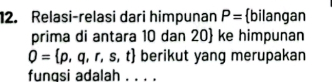 Relasi-relasi dari himpunan P= bilangan 
prima di antara 10 dan 20  ke himpunan
Q= p,q,r,s,t  berikut yang merupakan 
fungsi adalah . . . .