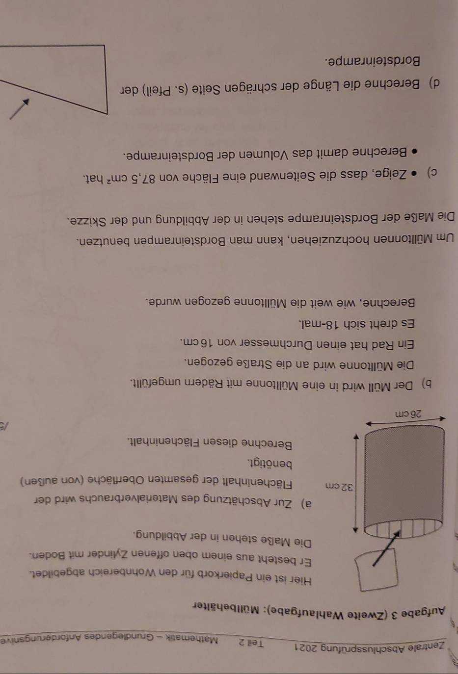 Zentrale Abschlussprüfung 2021 Teil 2 Mathematik - Gründlegendes Anförderungsnive 
Aufgabe 3 (Zweite Wahlaufgabe): Müllbehälter 
Hier ist ein Papierkorb für den Wohnbereich abgebildet. 
Er besteht aus einem oben offenen Zylinder mit Boden. 
Die Maße stehen in der Abbildung. 
a) Zur Abschätzung des Materialverbrauchs wird der 
Flächeninhalt der gesamten Oberfläche (von außen) 
benötigt. 
Berechne diesen Flächeninhalt. 
b) Der Müll wird in eine Mülltonne mit Rädern umgefüllt. 
Die Mülltonne wird an die Straße gezogen. 
Ein Rad hat einen Durchmesser von 16 cm. 
Es dreht sich 18 -mal. 
Berechne, wie weit die Mülltonne gezogen wurde. 
Um Mülltonnen hochzuziehen, kann man Bordsteinrampen benutzen. 
Die Maße der Bordsteinrampe stehen in der Abbildung und der Skizze. 
c) • Zeige, dass die Seitenwand eine Fläche von 87, 5cm^2 hat. 
Berechne damit das Volumen der Bordsteinrampe. 
d) Berechne die Länge der schrägen Seite (s. Pfeil) der 
Bordsteinrampe.