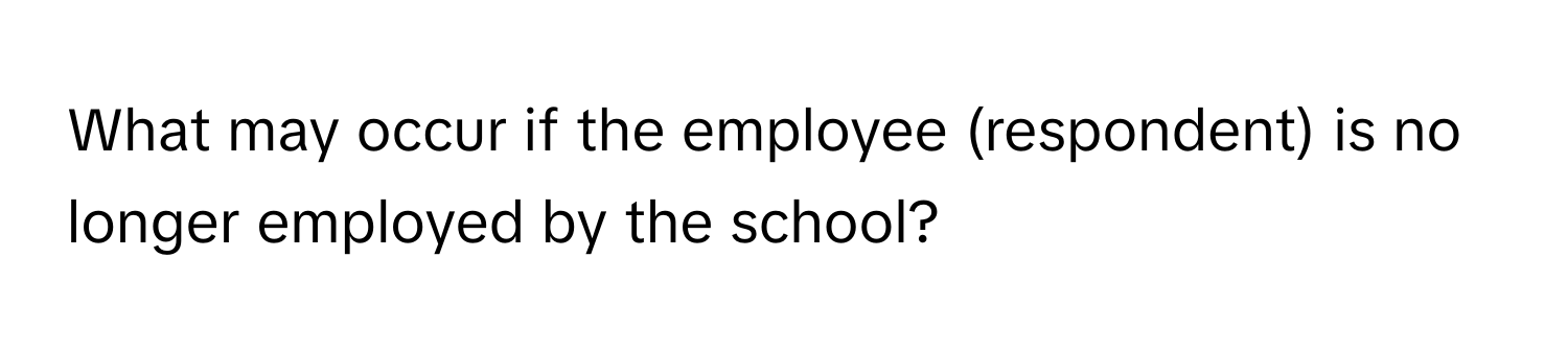 What may occur if the employee (respondent) is no longer employed by the school?