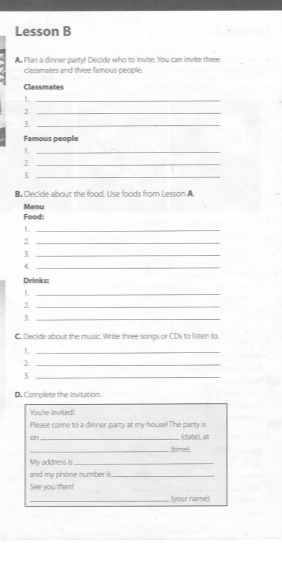 Lesson B 
A Plan a dinner party! Decide who to invite. You can invite three 
classmates and three famous people. 
Classmates 
1._ 
_2 
3._ 
Famous people 
_1 
_2 
_1 
B. Decide about the food. Use foods from Lesson A. 
Food: Menu 
1._ 
_2 
3._ 
4._ 
Drinks: 
1._ 
_2 
3._ 
C. Decide about the music. Write three songs or CDs to listen to. 
1._ 
_ 
3._ 
D. Complete the invitation. 
You'e Invited! 
Please come to a dinner party at my house! The party is 
on _ (datel, at 
_(time). 
My address is_ 
and my phone number is_ 
See you then! 
_(your name)