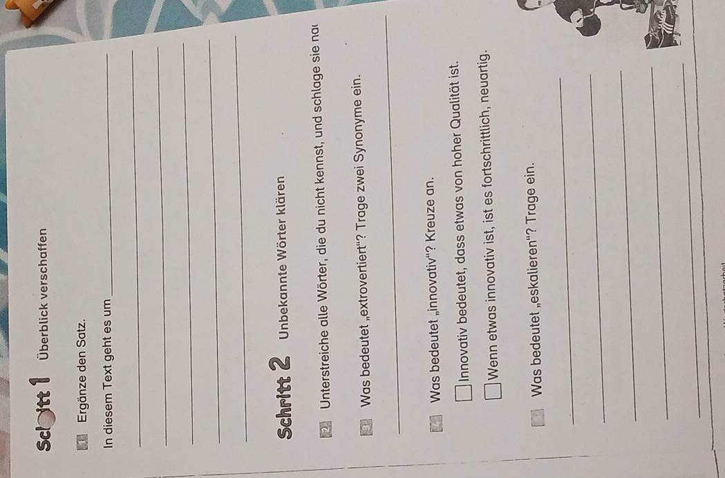 Sclitt 1 Überblick verschaffen 
Ergänze den Satz. 
In diesem Text geht es um_ 
_ 
_ 
_ 
_ 
_ 
Schritt 2 Unbekannte Wörter klären 
Unterstreiche alle Wörter, die du nicht kennst, und schlage sie na 
a Was bedeutet „extrovertiert“? Trage zwei Synonyme ein. 
_ 
Was bedeutet „innovativ“? Kreuze an. 
Innovativ bedeutet, dass etwas von hoher Qualität ist. 
Wenn etwas innovativ ist, ist es fortschrittlich, neuartig. 
Was bedeutet „eskalieren“? Trage ein. 
_ 
_ 
_ 
_ 
_