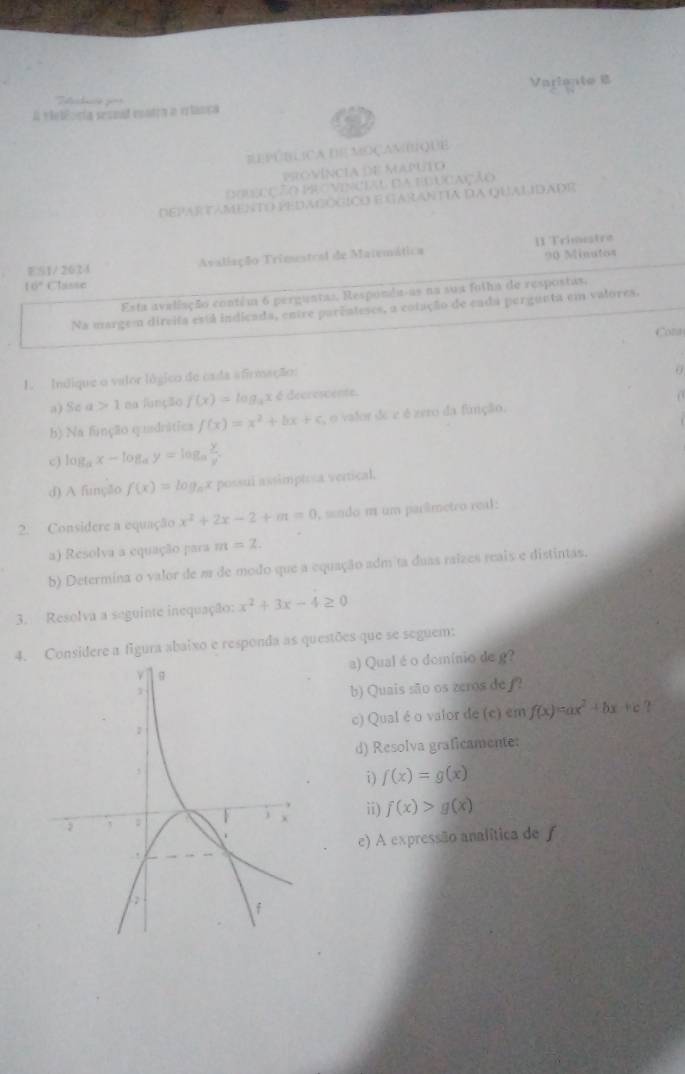 Varlente 
           
A velêoría sesmad contra a erlança
EPútLIcA dE MOçamIQUE
víncia de mputo
e   n  VCiAl dA eduCAção
departamento pedadógico egarantía da qualidadr
90 Minutos
ES1/ 2624 Avaliação Trimestral de Matemática II Trimestre
16° Clisse
Esta avaliação contém 6 perguntas, Responda-as na sua folha de respostas,
Na margem dircita está indicada, entre parênteses, a cotação de cnda pergunta em valores.
Cona
1. Indique o valor lógico de cada afirmação:
0
a) Sc a>1 ma função f(x)=log _3x 6 decrescente.
b) Na função quadrática f(x)=x^2+bx+c , o valor de e é zero da função.
c) log _ax-log _ay=log _a y/y .
d) A função f(x)=log _ax possui assimpteca vertical.
2. Considere a equação x^2+2x-2+m=0 , sendo m um parêmetro real:
a) Resolva a equação para m=2.
b) Determina o valor de m de modo que a equação adm ta duas raizes reais e distintas.
3. Resolva a seguinte inequação: x^2+3x-4≥ 0
4. Considere a figura abaixo e responda as questões que se seguem:
a) Qual é o domínio de g?
b) Quais são os zeros de∫?
c) Qual é o valor de (c) em f(x)=ax^2+bx+c ?
d) Resolva graficamente:
i) f(x)=g(x)
ii) f(x)>g(x)
e) A expressão analítica de f