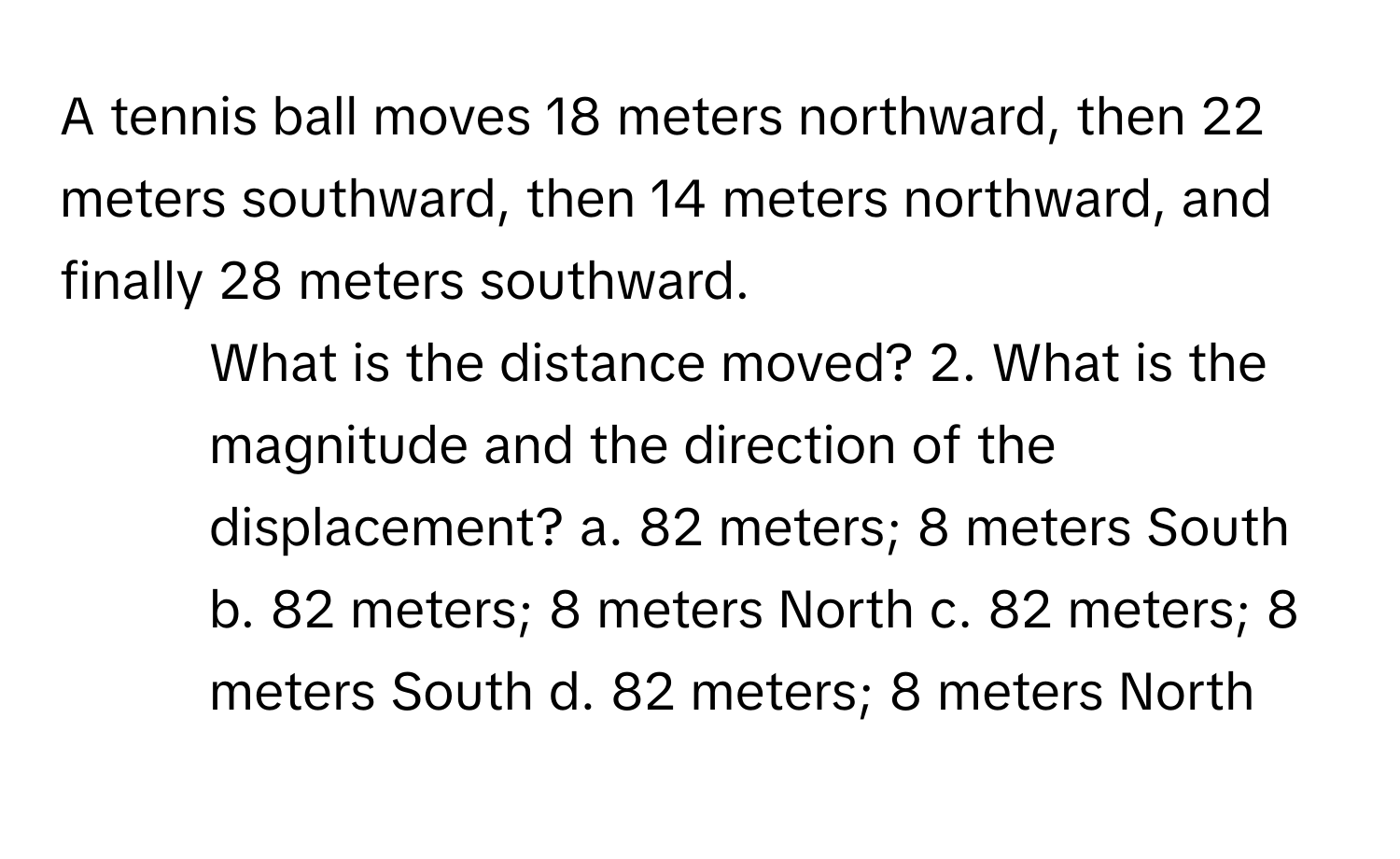 A tennis ball moves 18 meters northward, then 22 meters southward, then 14 meters northward, and finally 28 meters southward.

1. What is the distance moved? 2. What is the magnitude and the direction of the displacement? a. 82 meters; 8 meters South b. 82 meters; 8 meters North c. 82 meters; 8 meters South d. 82 meters; 8 meters North