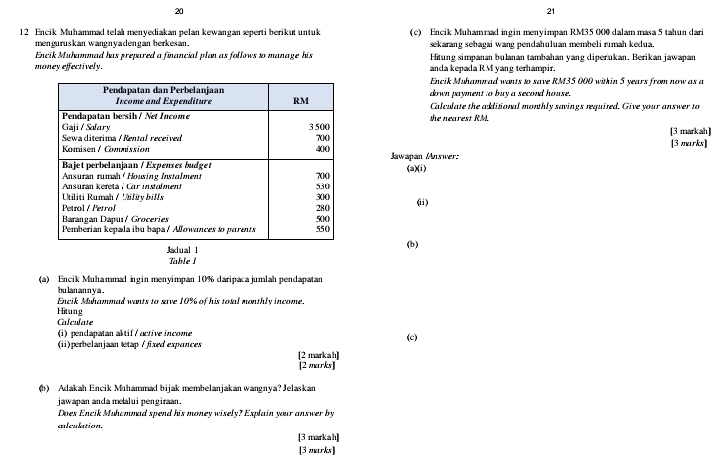 20 
21 
12 Encik Muhammad telal menyediakan pelan kewangan æperti berikut untuk (c) Encik Muhammad ingin menyimpan RM35 000 dalam masa 5 tahun dari 
menguruskan wangnyadengan berkesan. sekarang sebagai wang pendahuluan membeli rımah kedua. 
Encik Muhammad has prepared a financial plan as follows to manage his Hitung simpanán bułanán tambahán yang diperukan. Berikan jawapan 
money effectively. anda kepada RM yang terhampir. 
Encik Muhamrad wants to save RM35 000 within 5 years from now as a 
down payment to buy a second house. 
Calculate the additional monthly savings requited. Give your answer to 
the nearest RM. 
[3 markah] 
[3 marks] 
Jawapan /Answer: 
(a)(i) 
(ii) 
Jadual 
(b) 
Table 1 
(a) Encik Muhammal ingin menyimpan 10% daripaca jumlah pendapatan 
bu lan an n y a . 
Encik Muhamnad wants to save 10% of his toral monthly income. 
Hitung 
Calculate 
(i) pendapatan aktif/ active income 
(c) 
(ii)perbelanjaan tetap / fixed expances 
[2 markah] 
[2 marks] 
(b) Adakah Encik Muhammad bijak membelanjakan wangnya? Jelaskan 
jawapan anda mealui pengiraan. 
Does Encik Muhcmmad spend his money wisely? Explain your answer by 
alculation. 
[3 markah] 
[3 marks]