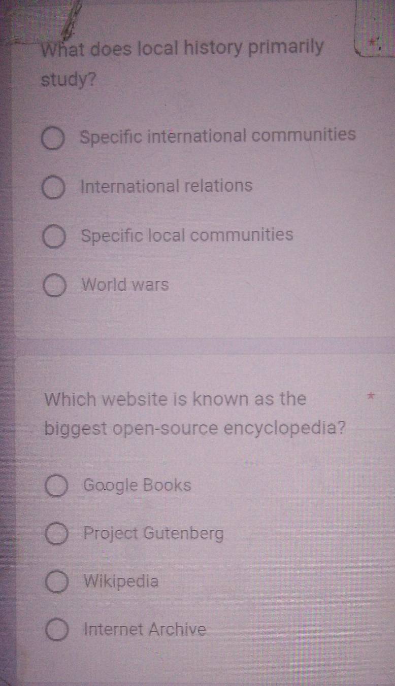 What does local history primarily
study?
Specific international communities
International relations
Specific local communities
World wars
Which website is known as the
*
biggest open-source encyclopedia?
Google Books
Project Gutenberg
Wikipedia
Internet Archive