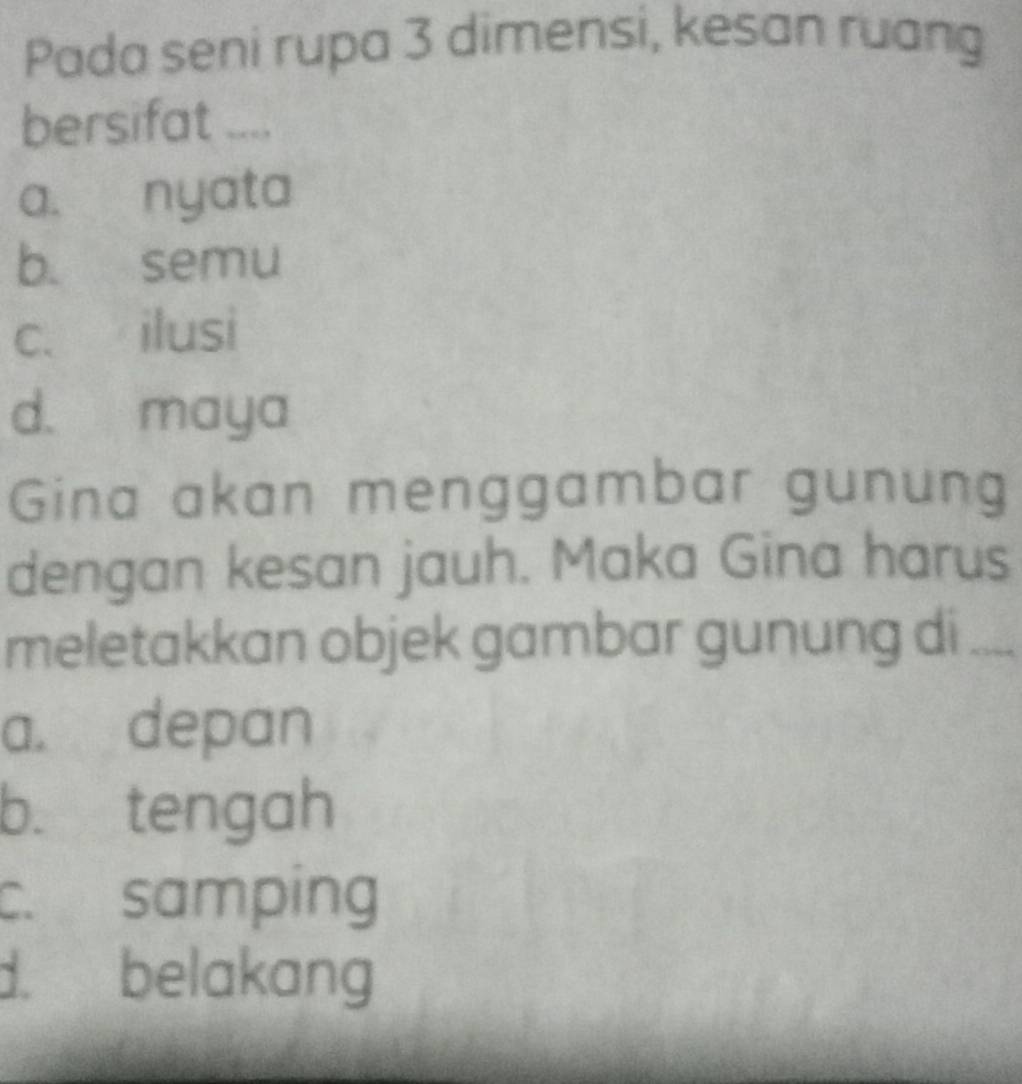 Pada seni rupa 3 dimensi, kesan ruang
bersifat ....
a. nyata
b. semu
c. ilusi
d. maya
Gina akan menggambar gunung
dengan kesan jauh. Maka Gina harus
meletakkan objek gambar gunung di_
a. depan
b. tengah
c. samping
d. belakang