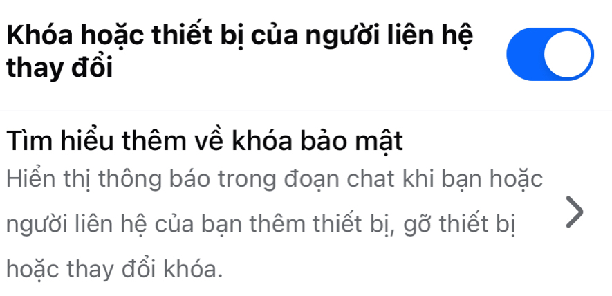 Khóa hoặc thiết bị của người liên hệ 
thay đổi 
Tìm hiểu thêm về khóa bảo mật 
Hiển thị thông báo trong đoạn chat khi bạn hoặc 
người liên hệ của bạn thêm thiết bị, gỡ thiết bị 
hoặc thay đổi khóa.