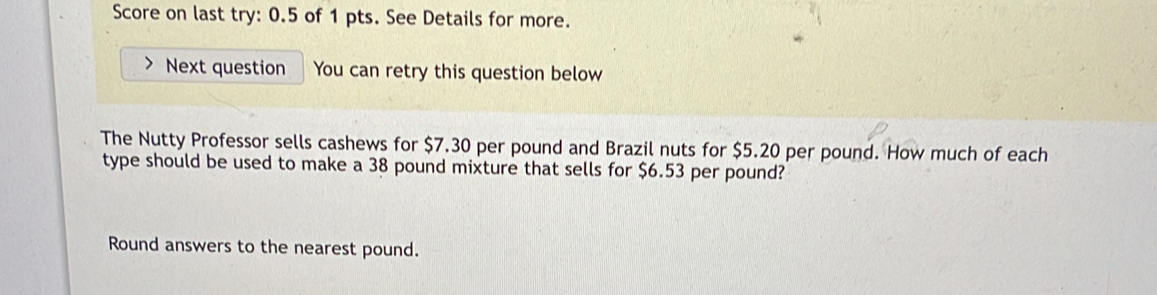 Score on last try: 0.5 of 1 pts. See Details for more. 
Next question You can retry this question below 
The Nutty Professor sells cashews for $7.30 per pound and Brazil nuts for $5.20 per pound. How much of each 
type should be used to make a 38 pound mixture that sells for $6.53 per pound? 
Round answers to the nearest pound.