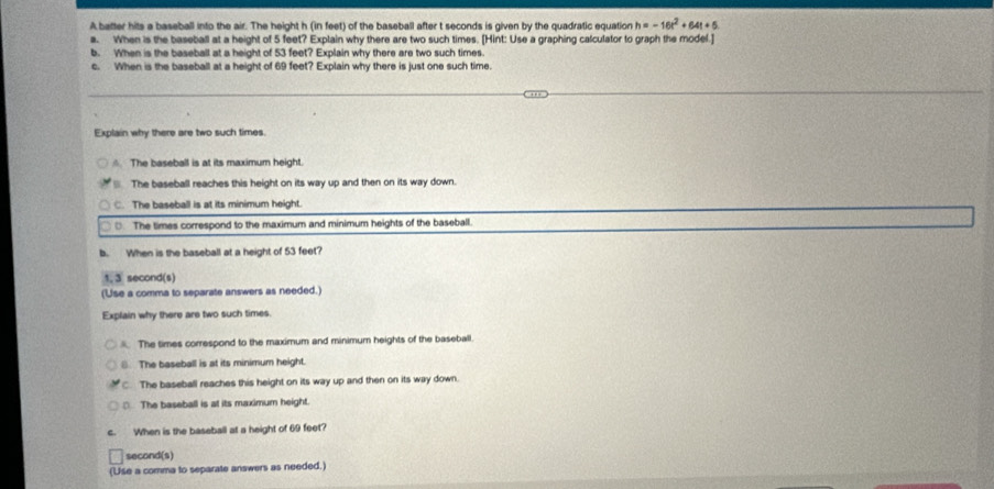 A batter hits a baseball into the air. The height h (in feet) of the baseball after t seconds is given by the quadratic equation h=-16t^2+64t+5
a. When is the baseball at a height of 5 feet? Explain why there are two such times. [Hint: Use a graphing calculator to graph the model.]
b. When is the baseball at a height of 53 feet? Explain why there are two such times.
c. When is the baseball at a height of 69 feet? Explain why there is just one such time.
Explain why there are two such times.
△ The baseball is at its maximum height.
The baseball reaches this height on its way up and then on its way down.
C. The baseball is at its minimum height.
The times correspond to the maximum and minimum heights of the baseball.
b. When is the baseball at a height of 53 feet?
1, 3 second (s)
(Use a comma to separate answers as needed.)
Explain why there are two such times.
. The times correspond to the maximum and minimum heights of the baseball.
8. The baseball is at its minimum height.
C. The baseball reaches this height on its way up and then on its way down.
□ The baseball is at its maximum height.
When is the baseball at a height of 69 feet?
second(s)
(Use a comma to separate answers as needed.)