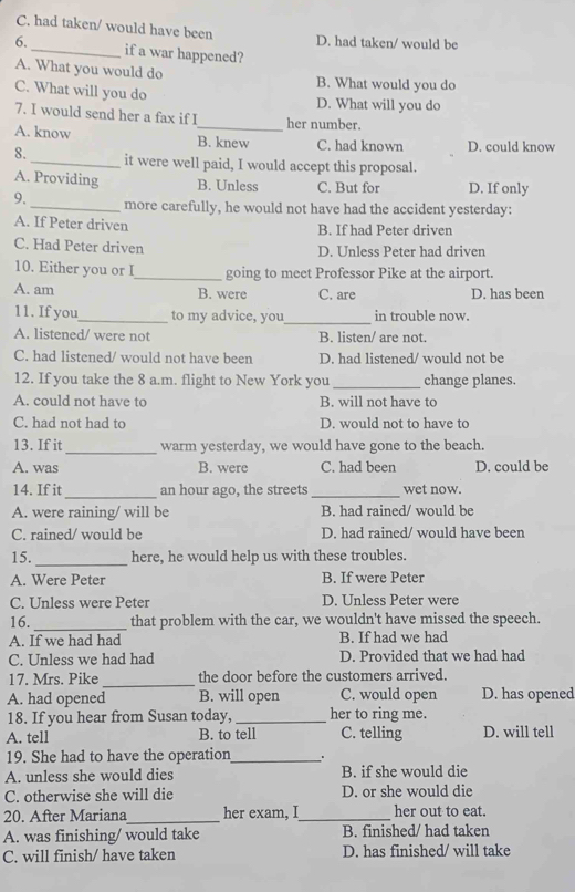 C. had taken/ would have been D. had taken/ would be
6._ if a war happened?
A. What you would do B. What would you do
C. What will you do D. What will you do
7. I would send her a fax if I_ her number.
A. know B. knew C. had known D. could know
8. _it were well paid, I would accept this proposal.
A. Providing B. Unless C. But for D. If only
9._ more carefully, he would not have had the accident yesterday:
A. If Peter driven B. If had Peter driven
C. Had Peter driven D. Unless Peter had driven
10. Either you or I_ going to meet Professor Pike at the airport.
A. am B. were C. are D. has been
11. If you_ to my advice, you_ in trouble now.
A. listened/ were not B. listen/ are not.
C. had listened/ would not have been D. had listened/ would not be
12. If you take the 8 a.m. flight to New York you _change planes.
A. could not have to B. will not have to
C. had not had to D. would not to have to
13. If it _warm yesterday, we would have gone to the beach.
A. was B. were C. had been D. could be
14. If it_ an hour ago, the streets_ wet now.
A. were raining/ will be B. had rained/ would be
C. rained/ would be D. had rained/ would have been
15._ here, he would help us with these troubles.
A. Were Peter B. If were Peter
C. Unless were Peter D. Unless Peter were
16._ that problem with the car, we wouldn't have missed the speech.
A. If we had had B. If had we had
C. Unless we had had D. Provided that we had had
17. Mrs. Pike_ the door before the customers arrived.
A. had opened B. will open C. would open D. has opened
18. If you hear from Susan today,_ her to ring me.
A. tell B. to tell C. telling D. will tell
19. She had to have the operation_
A. unless she would dies B. if she would die
C. otherwise she will die D. or she would die
20. After Mariana_ her exam, I_ her out to eat.
A. was finishing/ would take B. finished/ had taken
C. will finish/ have taken D. has finished/ will take