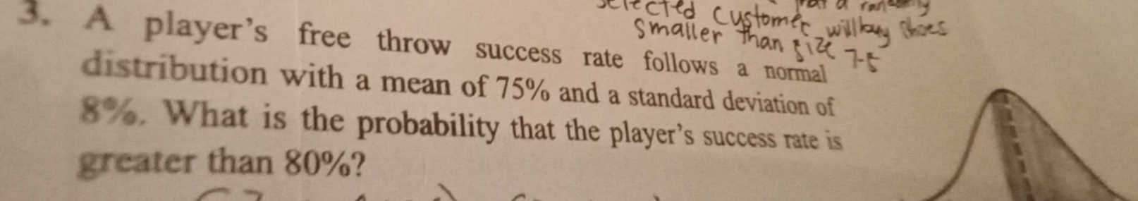 A player’s free throw success rate follows a normal 
distribution with a mean of 75% and a standard deviation of
8%. What is the probability that the player’s success rate is 
greater than 80%?