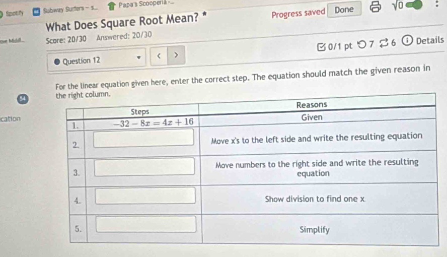 Spotify Subway Surfers - s... Papa's Scooperia 
What Does Square Root Mean? * Progress saved Done sqrt(0)
ove Midill Score: 20/30 Answered: 20/30
Question 12 < > 0/1 ptつ 7 ⇄ 6 ⓘ Details
For the linear equation given here, enter the correct step. The equation should match the given reason in
a
ication