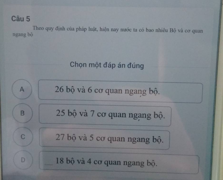 Theo quy định của pháp luật, hiện nay nước ta có bao nhiêu Bộ và cơ quan
ngang bộ
Chọn một đáp án đúng
A 26 bộ và 6 cơ quan ngang bộ.
B 25 bộ và 7 cơ quan ngang bộ.
C 27 bộ và 5 cơ quan ngang bộ.
D _ 18 bộ và 4 cơ quan ngang bộ.