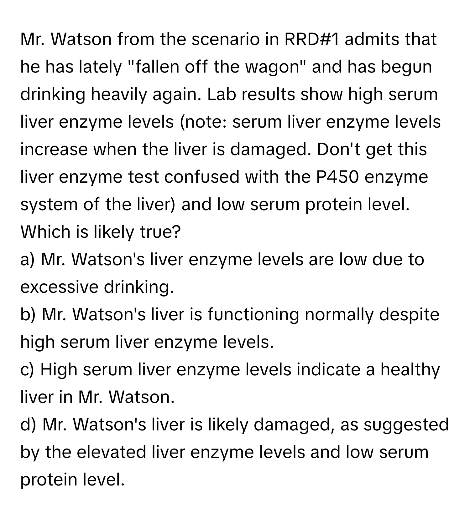 Mr. Watson from the scenario in RRD#1 admits that he has lately "fallen off the wagon" and has begun drinking heavily again. Lab results show high serum liver enzyme levels (note: serum liver enzyme levels increase when the liver is damaged. Don't get this liver enzyme test confused with the P450 enzyme system of the liver) and low serum protein level. Which is likely true?

a) Mr. Watson's liver enzyme levels are low due to excessive drinking.
b) Mr. Watson's liver is functioning normally despite high serum liver enzyme levels.
c) High serum liver enzyme levels indicate a healthy liver in Mr. Watson.
d) Mr. Watson's liver is likely damaged, as suggested by the elevated liver enzyme levels and low serum protein level.