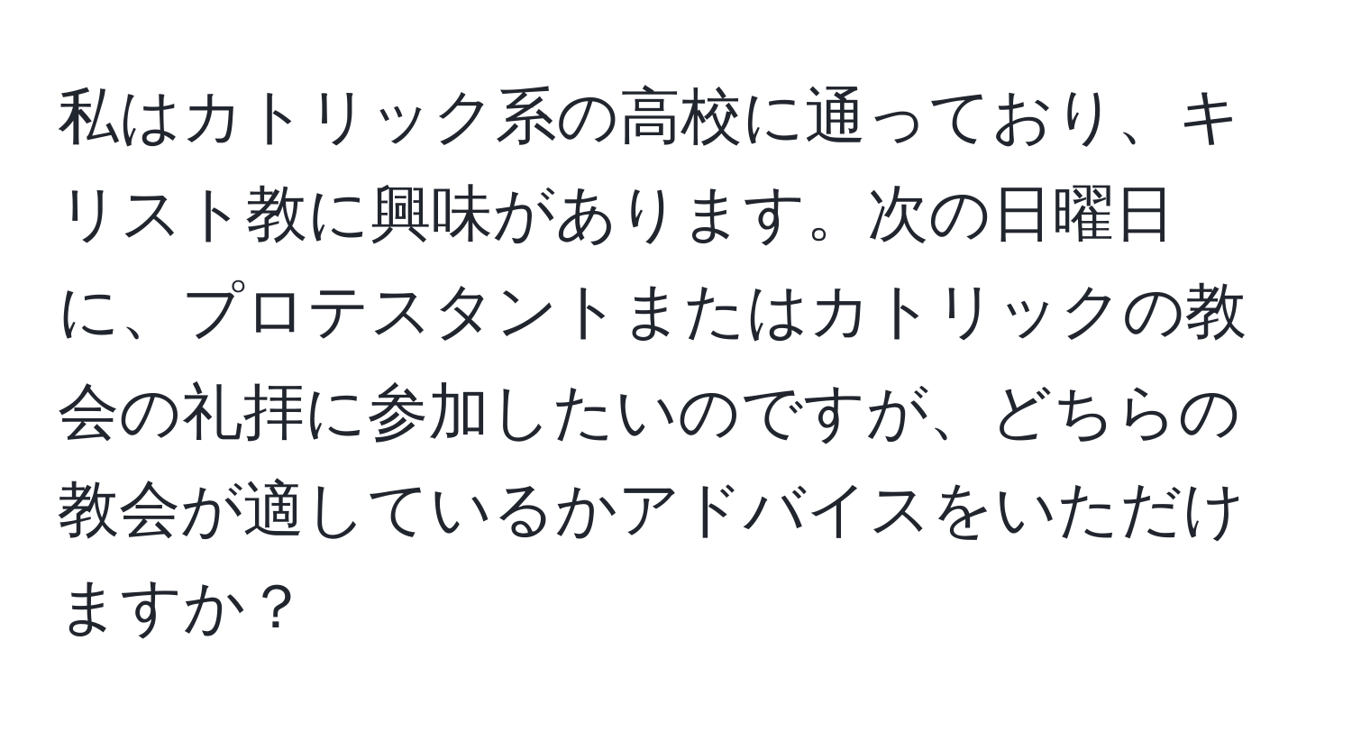 私はカトリック系の高校に通っており、キリスト教に興味があります。次の日曜日に、プロテスタントまたはカトリックの教会の礼拝に参加したいのですが、どちらの教会が適しているかアドバイスをいただけますか？