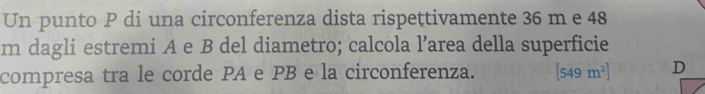 Un punto P di una circonferenza dista rispettivamente 36 m e 48
m dagli estremi A e B del diametro; calcola l’area della superficie 
compresa tra le corde PA e PB e la circonferenza. [549m^2] D