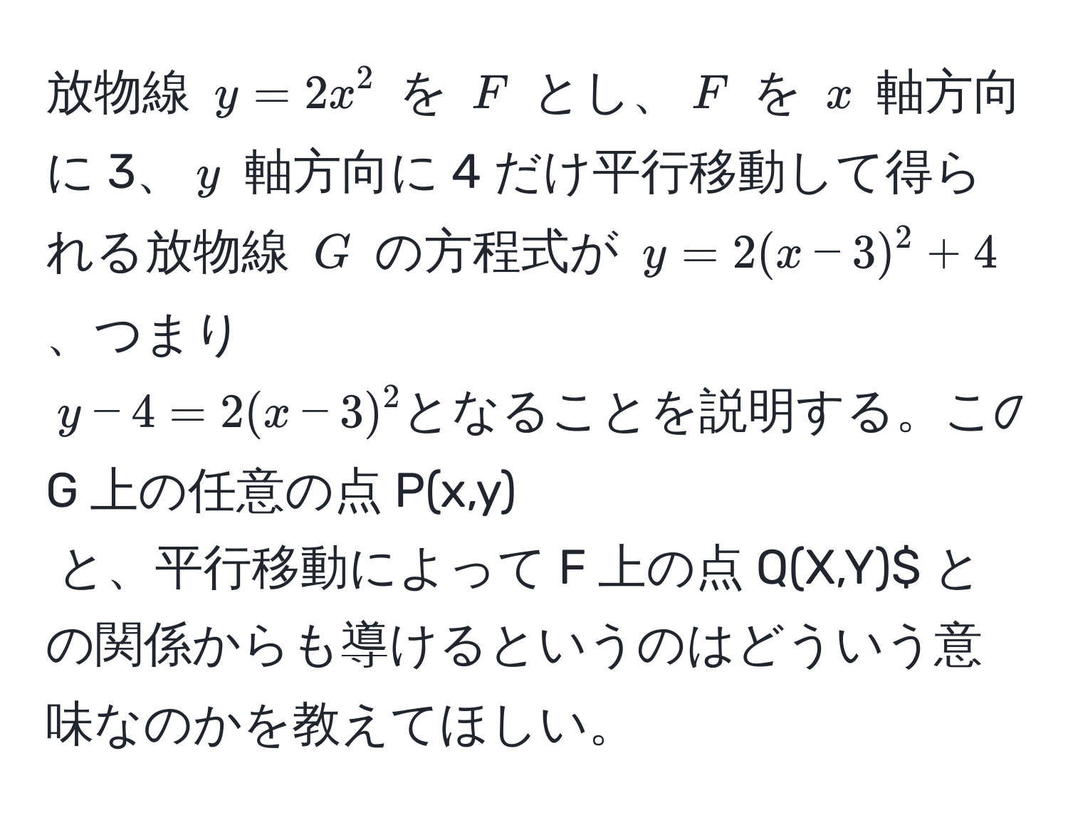 放物線 $y = 2x^2$ を $F$ とし、$F$ を $x$ 軸方向に 3、$y$ 軸方向に 4 だけ平行移動して得られる放物線 $G$ の方程式が $y = 2(x - 3)^2 + 4$、つまり $y - 4 = 2(x - 3)^2 となることを説明する。このことは、$G$ 上の任意の点 $P(x,y)$ と、平行移動によって $F$ 上の点 $Q(X,Y)$ との関係からも導けるというのはどういう意味なのかを教えてほしい。