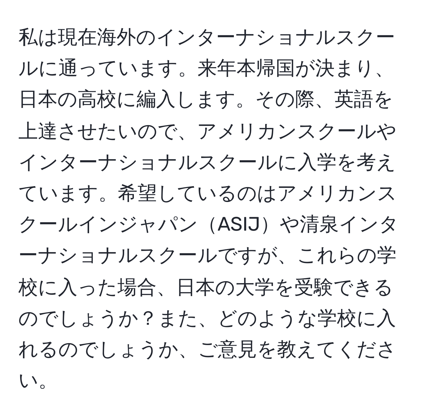 私は現在海外のインターナショナルスクールに通っています。来年本帰国が決まり、日本の高校に編入します。その際、英語を上達させたいので、アメリカンスクールやインターナショナルスクールに入学を考えています。希望しているのはアメリカンスクールインジャパンASIJや清泉インターナショナルスクールですが、これらの学校に入った場合、日本の大学を受験できるのでしょうか？また、どのような学校に入れるのでしょうか、ご意見を教えてください。