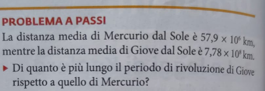 PROBLEMA A PASSI 
La distanza media di Mercurio dal Sole è 57, 9* 10^6km, 
mentre la distanza media di Giove dal Sole è 7,78* 10^8km. 
Di quanto è più lungo il periodo di rivoluzione di Giove 
rispetto a quello di Mercurio?