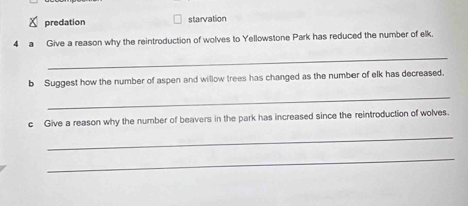 predation starvation 
4 a Give a reason why the reintroduction of wolves to Yellowstone Park has reduced the number of elk. 
_ 
b Suggest how the number of aspen and willow trees has changed as the number of elk has decreased. 
_ 
c Give a reason why the number of beavers in the park has increased since the reintroduction of wolves. 
_ 
_