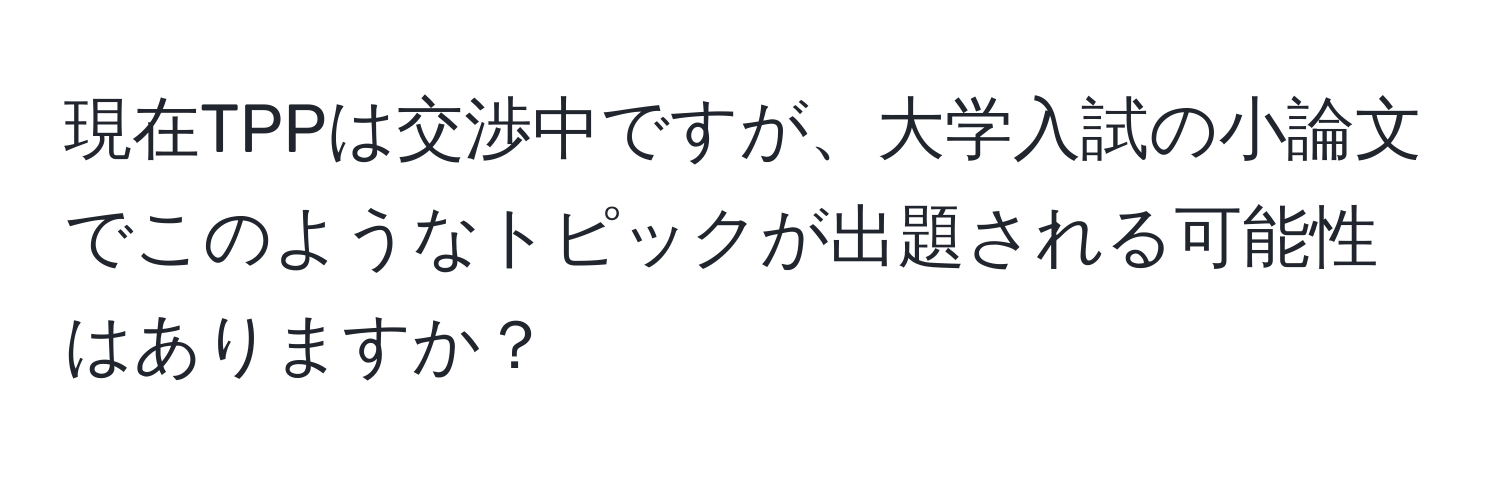 現在TPPは交渉中ですが、大学入試の小論文でこのようなトピックが出題される可能性はありますか？